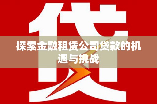崇左探索金融租赁公司贷款的机遇与挑战