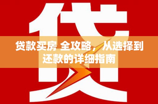 崇左贷款买房 全攻略，从选择到还款的详细指南
