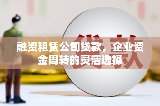 崇左融资租赁公司贷款，企业资金周转的灵活选择