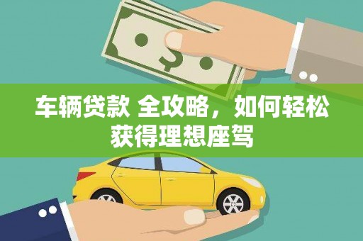 崇左车辆贷款 全攻略，如何轻松获得理想座驾