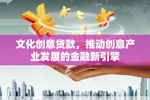 崇左文化创意贷款，推动创意产业发展的金融新引擎