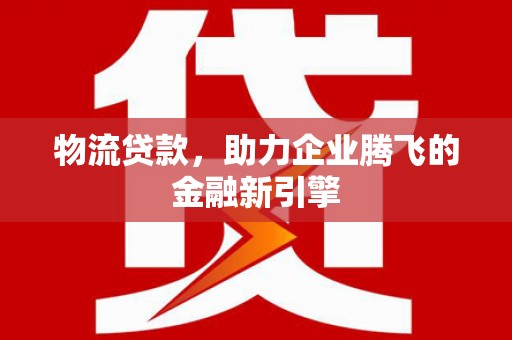 崇左物流贷款，助力企业腾飞的金融新引擎