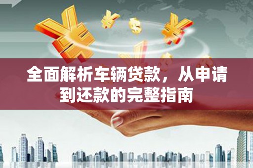 崇左全面解析车辆贷款，从申请到还款的完整指南