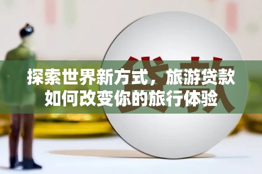 崇左探索世界新方式，旅游贷款如何改变你的旅行体验
