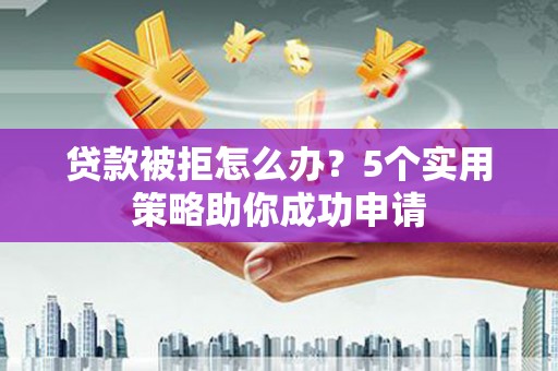 崇左贷款被拒怎么办？5个实用策略助你成功申请