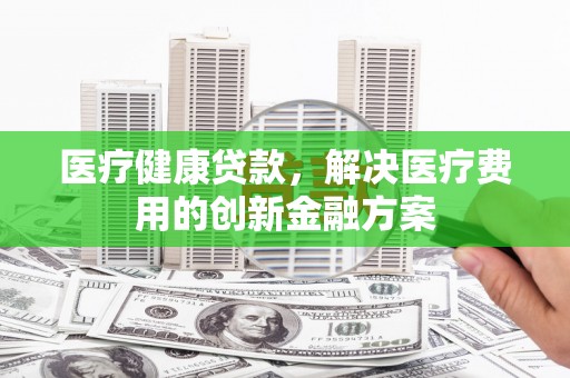 崇左医疗健康贷款，解决医疗费用的创新金融方案