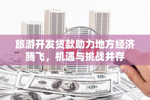 崇左旅游开发贷款助力地方经济腾飞，机遇与挑战并存