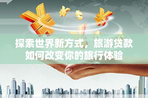 崇左探索世界新方式，旅游贷款如何改变你的旅行体验