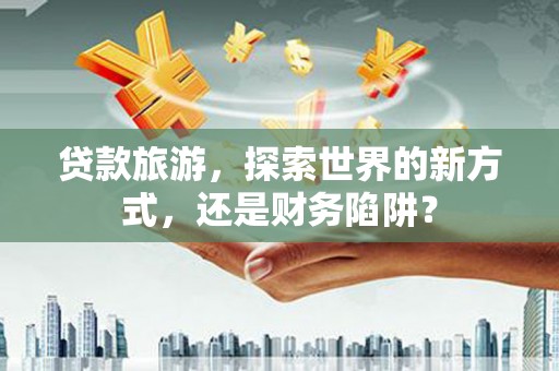 崇左贷款旅游，探索世界的新方式，还是财务陷阱？