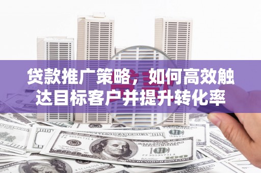 崇左贷款推广策略，如何高效触达目标客户并提升转化率