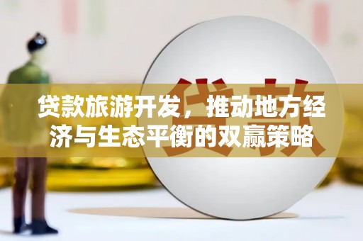 崇左贷款旅游开发，推动地方经济与生态平衡的双赢策略