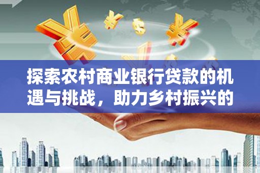 崇左探索农村商业银行贷款的机遇与挑战，助力乡村振兴的金融引擎