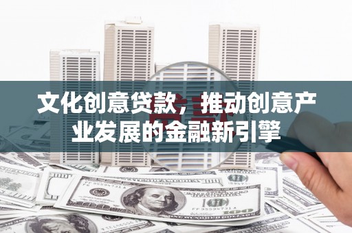 崇左文化创意贷款，推动创意产业发展的金融新引擎