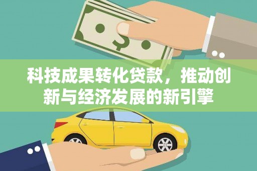 崇左科技成果转化贷款，推动创新与经济发展的新引擎