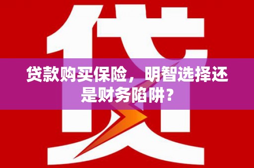 崇左贷款购买保险，明智选择还是财务陷阱？