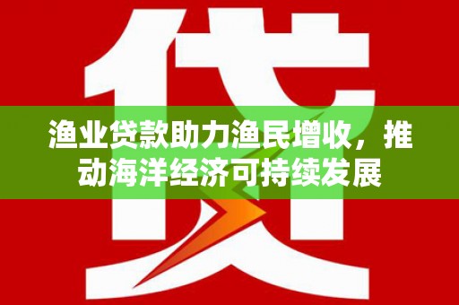 崇左渔业贷款助力渔民增收，推动海洋经济可持续发展