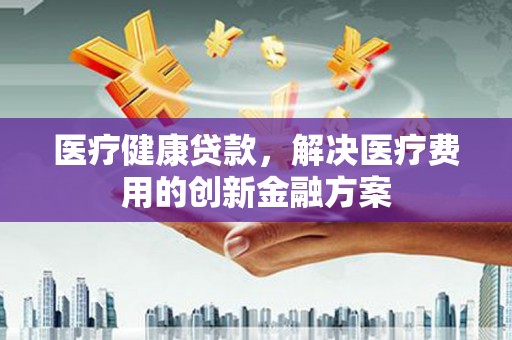 崇左医疗健康贷款，解决医疗费用的创新金融方案