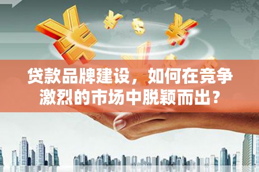 崇左贷款品牌建设，如何在竞争激烈的市场中脱颖而出？