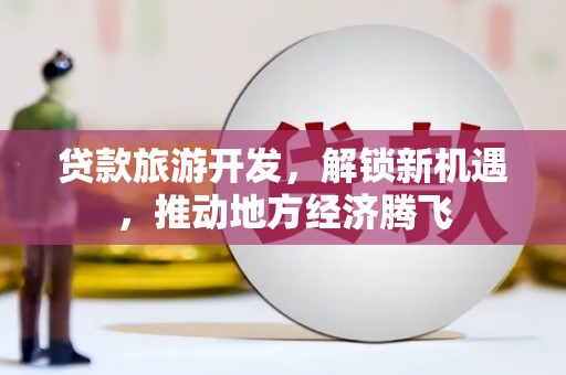 崇左贷款旅游开发，解锁新机遇，推动地方经济腾飞