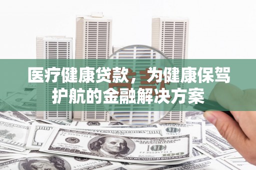 崇左医疗健康贷款，为健康保驾护航的金融解决方案