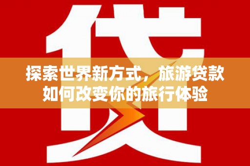 崇左探索世界新方式，旅游贷款如何改变你的旅行体验